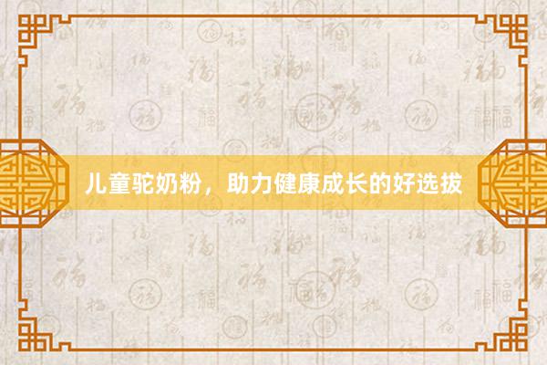 儿童驼奶粉，助力健康成长的好选拔